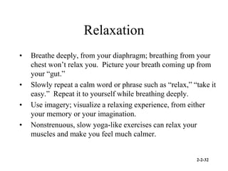 2-2-32
Relaxation
• Breathe deeply, from your diaphragm; breathing from your
chest won’t relax you. Picture your breath coming up from
your “gut.”
• Slowly repeat a calm word or phrase such as “relax,” “take it
easy.” Repeat it to yourself while breathing deeply.
• Use imagery; visualize a relaxing experience, from either
your memory or your imagination.
• Nonstrenuous, slow yoga-like exercises can relax your
muscles and make you feel much calmer.
 