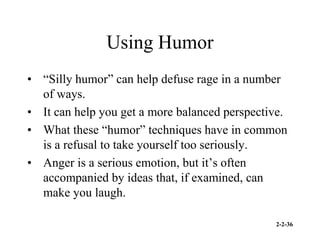 2-2-36
Using Humor
• “Silly humor” can help defuse rage in a number
of ways.
• It can help you get a more balanced perspective.
• What these “humor” techniques have in common
is a refusal to take yourself too seriously.
• Anger is a serious emotion, but it’s often
accompanied by ideas that, if examined, can
make you laugh.
 