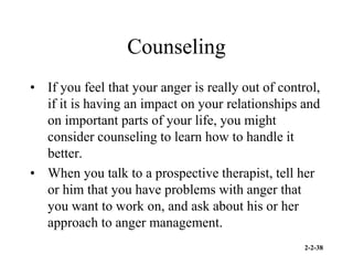 2-2-38
Counseling
• If you feel that your anger is really out of control,
if it is having an impact on your relationships and
on important parts of your life, you might
consider counseling to learn how to handle it
better.
• When you talk to a prospective therapist, tell her
or him that you have problems with anger that
you want to work on, and ask about his or her
approach to anger management.
 