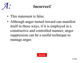 2-2-44
Incorrect!
• This statement is false.
• Although anger turned inward can manifest
itself in these ways, if it is employed in a
constructive and controlled manner, anger
suppression can be a useful technique to
manage anger.
BACK
 