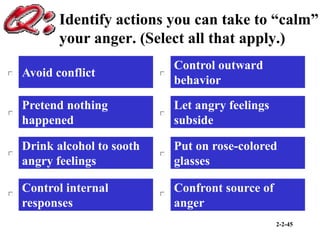 2-2-45
Identify actions you can take to “calm”
your anger. (Select all that apply.)
Avoid conflict
Control internal
responses
Drink alcohol to sooth
angry feelings
Control outward
behavior
Put on rose-colored
glasses
Confront source of
anger
Pretend nothing
happened
Let angry feelings
subside
 