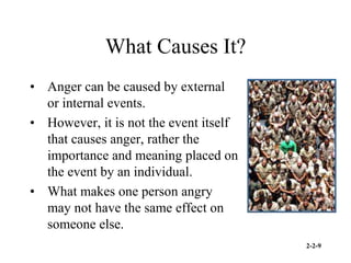 2-2-9
What Causes It?
• Anger can be caused by external
or internal events.
• However, it is not the event itself
that causes anger, rather the
importance and meaning placed on
the event by an individual.
• What makes one person angry
may not have the same effect on
someone else.
 