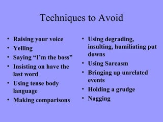 Techniques to Avoid
• Raising your voice
• Yelling
• Saying “I’m the boss”
• Insisting on have the
last word
• Using tense body
language
• Making comparisons
• Using degrading,
insulting, humiliating put
downs
• Using Sarcasm
• Bringing up unrelated
events
• Holding a grudge
• Nagging
 
