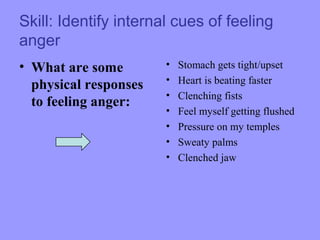 Skill: Identify internal cues of feeling
anger
• What are some
physical responses
to feeling anger:
• Stomach gets tight/upset
• Heart is beating faster
• Clenching fists
• Feel myself getting flushed
• Pressure on my temples
• Sweaty palms
• Clenched jaw
 