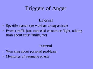 Triggers of Anger

                         External
• Specific person (co-workers or supervisor)
• Event (traffic jam, canceled concert or flight, talking
  trash about your family, etc)


                          Internal
• Worrying about personal problems
• Memories of traumatic events
 