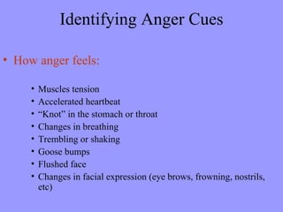 Identifying Anger Cues

• How anger feels:

     •   Muscles tension
     •   Accelerated heartbeat
     •   “Knot” in the stomach or throat
     •   Changes in breathing
     •   Trembling or shaking
     •   Goose bumps
     •   Flushed face
     •   Changes in facial expression (eye brows, frowning, nostrils,
         etc)
 