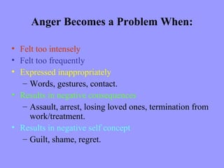 Anger Becomes a Problem When:

• Felt too intensely
• Felt too frequently
• Expressed inappropriately
   – Words, gestures, contact.
• Results in negative consequences
   – Assault, arrest, losing loved ones, termination from
     work/treatment.
• Results in negative self concept
   – Guilt, shame, regret.
 