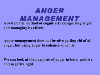 ANGER
         MANAGEMENT
A systematic method of cognitively recognizing anger
and managing its effects


Anger management does not involve getting rid of all
anger, but using anger to enhance your life.


We can look at the purposes of anger in both positive
and negative light.
 