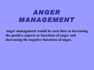 ANGER
       MANAGEMENT
Anger management would be seen then as increasing
the positive aspects or functions of anger and
decreasing the negative functions of anger.
 