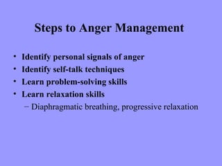 Steps to Anger Management

•   Identify personal signals of anger
•   Identify self-talk techniques
•   Learn problem-solving skills
•   Learn relaxation skills
     – Diaphragmatic breathing, progressive relaxation
 