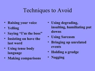Techniques to Avoid
• Raising your voice      • Using degrading,
• Yelling                   insulting, humiliating put
• Saying “I’m the boss”     downs
•                         • Using Sarcasm
  Insisting on have the
  last word               • Bringing up unrelated
• Using tense body          events
  language                • Holding a grudge
• Making comparisons      • Nagging
 