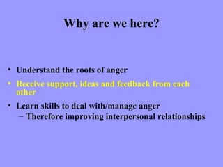 Why are we here?


• Understand the roots of anger
• Receive support, ideas and feedback from each
  other
• Learn skills to deal with/manage anger
  – Therefore improving interpersonal relationships
 