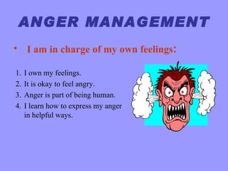 ANGER MANAGEMENT
• I am in charge of my own feelings:

1.   I own my feelings.
2.   It is okay to feel angry.
3.   Anger is part of being human.
4.   I learn how to express my anger
     in helpful ways.
 