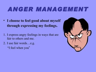 ANGER MANAGEMENT
• I choose to feel good about myself
  through expressing my feelings.

1. I express angry feelings in ways that are
   fair to others and me.
2. I use fair words…e.g.
   “I feel when you”
 