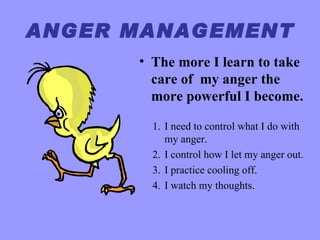ANGER MANAGEMENT
      • The more I learn to take
        care of my anger the
        more powerful I become.

        1. I need to control what I do with
           my anger.
        2. I control how I let my anger out.
        3. I practice cooling off.
        4. I watch my thoughts.
 