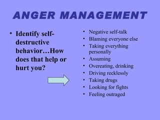 ANGER MANAGEMENT
• Identify self-      • Negative self-talk
                      • Blaming everyone else
  destructive         • Taking everything
  behavior…How          personally
  does that help or   • Assuming
                      • Overeating, drinking
  hurt you?
                      • Driving recklessly
                      • Taking drugs
                      • Looking for fights
                      • Feeling outraged
 
