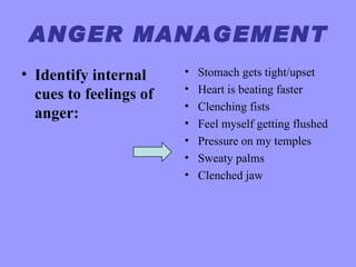 ANGER MANAGEMENT
• Identify internal     •   Stomach gets tight/upset
                        •   Heart is beating faster
  cues to feelings of
                        •   Clenching fists
  anger:
                        •   Feel myself getting flushed
                        •   Pressure on my temples
                        •   Sweaty palms
                        •   Clenched jaw
 