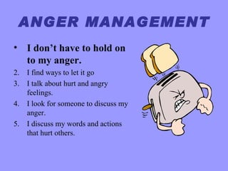 ANGER MANAGEMENT
• I don’t have to hold on
  to my anger.
2. I find ways to let it go
3. I talk about hurt and angry
   feelings.
4. I look for someone to discuss my
   anger.
5. I discuss my words and actions
   that hurt others.
 