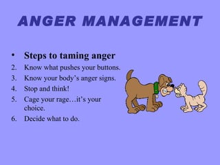 ANGER MANAGEMENT

• Steps to taming anger
2.   Know what pushes your buttons.
3.   Know your body’s anger signs.
4.   Stop and think!
5.   Cage your rage…it’s your
     choice.
6.   Decide what to do.
 