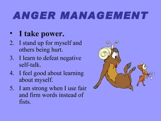 ANGER MANAGEMENT
• I take power.
2. I stand up for myself and
   others being hurt.
3. I learn to defeat negative
   self-talk.
4. I feel good about learning
   about myself.
5. I am strong when I use fair
   and firm words instead of
   fists.
 