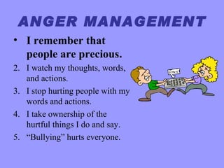 ANGER MANAGEMENT
• I remember that
  people are precious.
2. I watch my thoughts, words,
   and actions.
3. I stop hurting people with my
   words and actions.
4. I take ownership of the
   hurtful things I do and say.
5. “Bullying” hurts everyone.
 