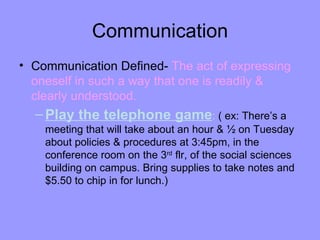 Communication
• Communication Defined- The act of expressing
  oneself in such a way that one is readily &
  clearly understood.
  – Play the telephone game: ( ex: There’s a
    meeting that will take about an hour & ½ on Tuesday
    about policies & procedures at 3:45pm, in the
    conference room on the 3rd flr, of the social sciences
    building on campus. Bring supplies to take notes and
    $5.50 to chip in for lunch.)
 