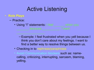 Active Listening
• Role Plays
   – Practice:
      • Using “I” statements: I feel ______ when you
        _______ because __________. I want
        ________________.
         – Example: I feel frustrated when you yell because I
            think you don’t care about my feelings. I want to
            find a better way to resolve things between us.
      • Checking in to rephrase/paraphrase
      • Avoid Communication blockers such as: name-
        calling, criticizing, interrupting, sarcasm, blaming,
        yelling.
 