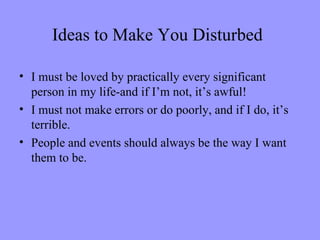 Ideas to Make You Disturbed

• I must be loved by practically every significant
  person in my life-and if I’m not, it’s awful!
• I must not make errors or do poorly, and if I do, it’s
  terrible.
• People and events should always be the way I want
  them to be.
 
