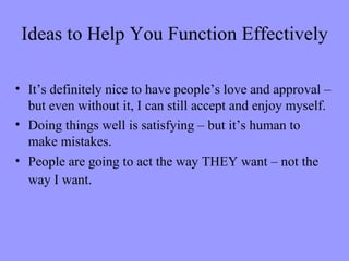 Ideas to Help You Function Effectively

• It’s definitely nice to have people’s love and approval –
  but even without it, I can still accept and enjoy myself.
• Doing things well is satisfying – but it’s human to
  make mistakes.
• People are going to act the way THEY want – not the
  way I want.
 