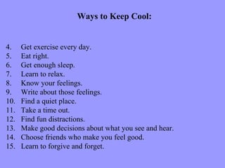 Ways to Keep Cool:


4.    Get exercise every day.
5.    Eat right.
6.    Get enough sleep.
7.    Learn to relax.
8.    Know your feelings.
9.    Write about those feelings.
10.   Find a quiet place.
11.   Take a time out.
12.   Find fun distractions.
13.   Make good decisions about what you see and hear.
14.   Choose friends who make you feel good.
15.   Learn to forgive and forget.
 