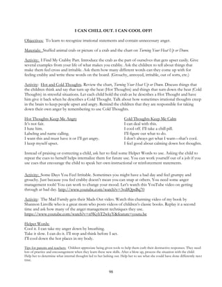 98
I CAN CHILL OUT. I CAN COOL OFF!
Objectives: To learn to recognize irrational statements and contain unnecessary anger.
Materials: Stuffed animal crab or picture of a crab and the chart on Turning Your Heat Up or Down.
Activity: I Find My Crabby Part. Introduce the crab as the part of ourselves that gets upset easily. Give
several examples from your life of what makes you crabby. Ask the children to tell about things that
make them feel cross and irritable. Ask them how many different words can they come up with for
feeling crabby and write these words on the board. (Grouchy, annoyed, irritable, out of sorts, etc.)
Activity: Hot and Cold Thoughts. Review the chart, Turning Your Heat Up or Down. Discuss things that
the children think and say that turn up the heat (Hot Thoughts) and things that turn down the heat (Cold
Thoughts) in stressful situations. Let each child hold the crab as he describes a Hot Thought and have
him give it back when he describes a Cold Thought. Talk about how sometimes irrational thoughts creep
in the brain to keep people upset and angry. Remind the children that they are responsible for taking
down their own anger by remembering to use Cold Thoughts.
Hot Thoughts Keep Me Angry Cold Thoughts Keep Me Calm
It’s not fair. I can deal with this.
I hate him. I cool off. I’ll take a chill pill.
Labeling and name calling. I’ll figure out what to do.
I want this and must have it or I’ll get angry. I don’t always get what I want—that’s cool.
I keep myself upset. I feel good about calming down hot thoughts.
Instead of praising or correcting a child, ask her to find some Helper Words to use. Asking the child to
repeat the cues to herself helps internalize them for future use. You can work yourself out of a job if you
use cues that encourage the child to speak her own instructional or reinforcement statements.
Activity: Some Days You Feel Irritable. Sometimes you might have a bad day and feel grumpy and
grouchy. Just because you feel crabby doesn’t mean you can snap at others. You need some anger
management tools! You can work to change your mood. Let’s watch this YouTube video on getting
through at bad day. http://www.youtube.com/watch?v=3vdfQpsBq70
Activity: The Mad Family gets their Mads Out video. Watch this charming video of my book by
Shannon Linville who is a great mom who posts videos of children’s classic books. Replay it a second
time and ask how many of the anger management techniques they use.
https://www.youtube.com/watch?v=n9KybT2wkyY&feature=youtu.be
Helper Words:
Cool it. I can take my anger down by breathing.
Take it slow. I can do it. I’ll stop and think before I act.
I’ll cool down the hot places in my body.
Tips for parents and teachers: Children appreciate being given tools to help them curb their destructive responses. They need
lots of practice and encouragement when they learn these new skills. After a blow up, process the situation with the child.
Help her to determine what internal thoughts led to her lashing out. Help her to see what she could have done differently next
time.
 
