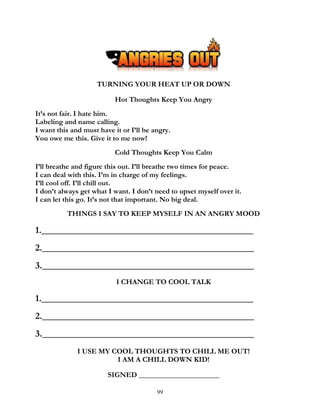 99
TURNING YOUR HEAT UP OR DOWN
Hot Thoughts Keep You Angry
It’s not fair. I hate him.
Labeling and name calling.
I want this and must have it or I’ll be angry.
You owe me this. Give it to me now!
Cold Thoughts Keep You Calm
I’ll breathe and figure this out. I’ll breathe two times for peace.
I can deal with this. I’m in charge of my feelings.
I’ll cool off. I’ll chill out.
I don’t always get what I want. I don’t need to upset myself over it.
I can let this go. It’s not that important. No big deal.
THINGS I SAY TO KEEP MYSELF IN AN ANGRY MOOD
1._____________________________________________
2._____________________________________________
3._____________________________________________
I CHANGE TO COOL TALK
1._____________________________________________
2._____________________________________________
3._____________________________________________
I USE MY COOL THOUGHTS TO CHILL ME OUT!
I AM A CHILL DOWN KID!
SIGNED ______________________
 