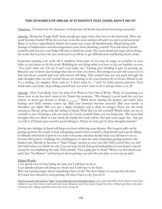 102
THE DYNAMICS OF DREAD: IF IT DOESN’T FEEL GOOD, DON’T DO IT!
Objective: To learn how the dynamics of dread and self doubt shut down becoming successful.
Activity: Doing the Tough Stuff. Some people get angry when they have to do hard work. Then the
work becomes harder! What do you hate to do the most and put off until you can’t avoid anymore?
Many of us have unproductive beliefs that cause you to put off dreaded tasks. Dread along with
feelings of helplessness and discouragement come from doubting yourself. You will always doubt
yourself until you use your Helper Words to finish the work. The more dread and anger about doing
the work that you have the, less motivated you will be to get difficult tasks and boring chores done.
Sometimes putting your work off is rebellion. Some part of you may be angry at a teacher or your
folks so you refuse to do the work. Rebelling by not doing what you have to do can backfire on you.
“You can’t make me. Oh no! I can’t even make me.” Getting past rebelling is part of growing up.
Dread is one of those fear feelings that tries to shut you down. Not doing your job will cause you to
feel bad about yourself and your self-esteem will drop. Tell yourself that you can push through the
dark thoughts that you tell yourself about not wanting to do your homework or chores. Dread is just
(1.) a feeling, (2.) negative ideas such as “I don’t want to…” and (3.) body tension patterns. Your
mind rules your body. Stop telling yourself that you don’t want to do it and get down to it. 
Activity: How Your Body Acts Up when You Want to Get Out of Work. Think of something you
know how to do but don’t want to do. Finish this sentence, “The thing(s) I avoid until the very last
minute or never get around to doing is _____.” Think about starting the project and watch what
feelings and body tension comes up. Did your stomach become anxious? Did your hands or
shoulders get tight? Did you get a slight headache and a drop in energy? These are the body
sensations that go along with the feeling of dread. What did you tell yourself? Watch what you say to
yourself to put off doing a job you must do. Catch yourself when you are being lazy. The more bad
thoughts that you allow in your mind, the harder the work will be. Get past your anger. Say. “Just get
on with it. I’d better give myself a good talking to. I’ll put in some get ‘er done thoughts instead.”
Giving into feelings of dread will keep you from achieving your dreams. The longest walk can be
getting up from the couch or bed and getting started. Give yourself a deep breath and a good talking
to! Decide what kind of person you want to become and then decide what you will have to do to
become this person. Challenge the unwillingness to start the task. Sometimes getting started is the
hardest part. Decide to become a “Take Charge” person in your own life! Tell yourself that you will
feel relief when you finish the job. You can turn on the feel-good endorphins in your brain’s reward
system by accomplishing the task. Tell yourself, “Get a grip; get ‘er done!” When you feel dread, just
push that “Go Button” and feel good about getting your job off your plate so you can go play!
Helper Words:
I can spend a lot of time hating the task, but I still have to do it.
I can dawdle and put off doing my chores but I still have to do them.
Why am I getting angry about something I have to do? The best thing is to just get the job done.
It’s much less stressful to stop putting off what I have to do. Just do it!
Tips for parents and teachers: http://www.kidpointz.com/printable-charts/ gives great printable chore charts to motivate
children to get their chores and homework done. Behavior and chore charts helped my three children get their work done
and broke into sibling squabbles when they were young. 
 