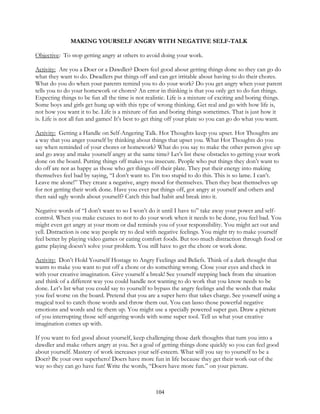 104
MAKING YOURSELF ANGRY WITH NEGATIVE SELF-TALK
Objective: To stop getting angry at others to avoid doing your work.
Activity: Are you a Doer or a Dawdler? Doers feel good about getting things done so they can go do
what they want to do. Dwadlers put things off and can get irritable about having to do their chores.
What do you do when your parents remind you to do your work? Do you get angry when your parent
tells you to do your homework or chores? An error in thinking is that you only get to do fun things.
Expecting things to be fun all the time is not realistic. Life is a mixture of exciting and boring things.
Some boys and girls get hung up with this type of wrong thinking. Get real and go with how life is,
not how you want it to be. Life is a mixture of fun and boring things sometimes. That is just how it
is. Life is not all fun and games! It’s best to get thing off your plate so you can go do what you want.
Activity: Getting a Handle on Self-Angering Talk. Hot Thoughts keep you upset. Hot Thoughts are
a way that you anger yourself by thinking about things that upset you. What Hot Thoughts do you
say when reminded of your chores or homework? What do you say to make the other person give up
and go away and make yourself angry at the same time? Let’s list these obstacles to getting your work
done on the board. Putting things off makes you insecure. People who put things they don’t want to
do off are not as happy as those who get things off their plate. They put their energy into making
themselves feel bad by saying, “I don’t want to. I’m too stupid to do this. This is so lame. I can’t.
Leave me alone!” They create a negative, angry mood for themselves. Then they beat themselves up
for not getting their work done. Have you ever put things off, got angry at yourself and others and
then said ugly words about yourself? Catch this bad habit and break into it.
Negative words of “I don’t want to so I won’t do it until I have to” take away your power and self-
control. When you make excuses to not to do your work when it needs to be done, you feel bad. You
might even get angry at your mom or dad reminds you of your responsibility. You might act out and
yell. Distraction is one way people try to deal with negative feelings. You might try to make yourself
feel better by playing video games or eating comfort foods. But too much distraction through food or
game playing doesn’t solve your problem. You still have to get the chore or work done.
Activity: Don’t Hold Yourself Hostage to Angry Feelings and Beliefs. Think of a dark thought that
wants to make you want to put off a chore or do something wrong. Close your eyes and check in
with your creative imagination. Give yourself a break! See yourself stepping back from the situation
and think of a different way you could handle not wanting to do work that you know needs to be
done. Let’s list what you could say to yourself to bypass the angry feelings and the words that make
you feel worse on the board. Pretend that you are a super hero that takes charge. See yourself using a
magical tool to catch those words and throw them out. You can lasso those powerful negative
emotions and words and tie them up. You might use a specially powered super gun. Draw a picture
of you interrupting those self-angering words with some super tool. Tell us what your creative
imagination comes up with.
If you want to feel good about yourself, keep challenging those dark thoughts that turn you into a
dawdler and make others angry at you. Set a goal of getting things done quickly so you can feel good
about yourself. Mastery of work increases your self-esteem. What will you say to yourself to be a
Doer? Be your own superhero! Doers have more fun in life because they get their work out of the
way so they can go have fun! Write the words, “Doers have more fun.” on your picture.
 