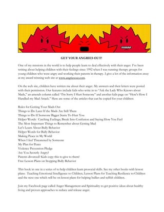 GET YOUR ANGRIES OUT!
One of my missions in the world is to help people learn to deal effectively with their anger. I’ve been
writing about helping children with their feelings since 1992 when I was running therapy groups for
young children who were angry and working their parents in therapy. I give a lot of the information away
at my award winning web site at www.angriesout.com.
On the web site, children have written me about their anger. My answers and their letters were posted
with their permission. Our features include kids who write in to “Ask the Lady Who Knows about
Mads,” an amends column called “I'm Sorry I Hurt Someone” and another kids page on “Here's How I
Handled my Mad Attack.” Here are some of the articles that can be copied for your children:
Rules for Getting Your Mads Out
Things to Do Later If the Mads Are Still There
Things to Do If Someone Bigger Starts To Hurt You
Helper Words: Catching Feelings; Break Into Confusion and Saying How You Feel
The Most Important Things to Remember about Getting Mad
Let's Learn About Bully Behavior
Helper Words for Bully Behavior
Making Peace in My World
When I feel Threatened by Someone
My Plan for Peace
Violence Prevention Pledge
Are You Secretly Angry?
Parents divorced? Kids copy this to give to them!
Free Lesson Plans on Stopping Bully Behavior
This book in one in a series of to help children learn prosocial skills. See my other books with lesson
plans: Teaching Emotional Intelligence to Children, Lesson Plans for Teaching Resilience to Children
and the next one which will be on lesson plans for helping bullies and selfish children.
Join my Facebook page called Anger Management and Spirituality to get positive ideas about healthy
living and proven approaches to reduce and release anger.
 