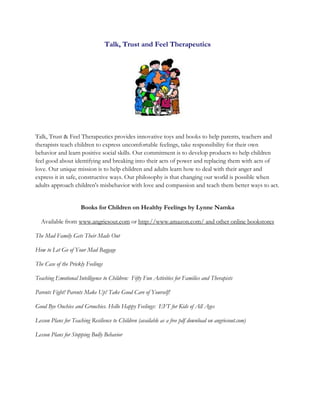 Talk, Trust and Feel Therapeutics
Talk, Trust & Feel Therapeutics provides innovative toys and books to help parents, teachers and
therapists teach children to express uncomfortable feelings, take responsibility for their own
behavior and learn positive social skills. Our commitment is to develop products to help children
feel good about identifying and breaking into their acts of power and replacing them with acts of
love. Our unique mission is to help children and adults learn how to deal with their anger and
express it in safe, constructive ways. Our philosophy is that changing our world is possible when
adults approach children's misbehavior with love and compassion and teach them better ways to act.
Books for Children on Healthy Feelings by Lynne Namka
Available from www.angriesout.com or http://www.amazon.com/ and other online bookstores
The Mad Family Gets Their Mads Out
How to Let Go of Your Mad Baggage
The Case of the Prickly Feelings
Teaching Emotional Intelligence to Children: Fifty Fun Activities for Families and Therapists
Parents Fight! Parents Make Up! Take Good Care of Yourself!
Good Bye Ouchies and Grouchies. Hello Happy Feelings: EFT for Kids of All Ages
Lesson Plans for Teaching Resilience to Children (available as a free pdf download on angriesout.com)
Lesson Plans for Stopping Bully Behavior
 