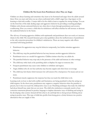 8
Children Do Not Learn from Punishment when They are Angry
Children are always learning and sometimes they learn to be frustrated and angry from the adults around
them. How you react and what you say when confronted with a child’s anger has a big impact on his
learning to deal with conflict. A major skill is for the child to learn to regulate his strong feelings. You are
on the front line of fire daily dealing angry and aggressive behavior by providing a teaching paradigm.
Children with chronic antisocial behavior are often slow to learn through punishment and aversive
conditioning. How you correct a child after he misbehaves will affect whether he will increase or decrease
the undesired behavior in the future.
The old way of treating aggressive children with reprimands and punishment does not work as it increase
shame in the child. The research literature gives clear guidelines about the ineffectiveness of punishment
as the only correction procedure for children’s misbehavior. There are many negative side effects
associated with being punished:
• Punishment for aggression may stop the behavior temporarily, but further stimulate aggressive
behavior.
• The child may stop the punished behavior but may increase another aggressive behavior.
• Punishment serves as a model for aggression. Children imitate what they see adults do.
• The punished behavior may stop only in the presence of the adult and increase in other settings.
• The child may strike back at the punishing adult or displace his anger at someone else.
• Frequent punishment may cause some children to withdraw and regress.
• Angry children who do not fear authority may become angrier and often focus on revenge.
• The child may feel shame which increases low self-esteem (I’m a bad person. I’m mean) and act out
more.
• Punishment merely suppresses the response but does not teach the child what to do.
Learning tools on how to deal with conflict and frustration, not being punished is what the acting-out
child requires. In the short term, punishment may suppress a negative behavior when the punisher is
present, but it does not teach the child positive ways to act. Punishing techniques that make the child feel
bad about himself may make him act out more. The child who misbehaves constantly needs to hear
correction statements phrased in positive language to implant alternative ways of thinking and acting in
his developing value system. Instead tell him what to do and help him to feel good just thinking about
acting in positive ways. This type of child also profits from being given a choice between two positive
alternatives that you supply to him.
 