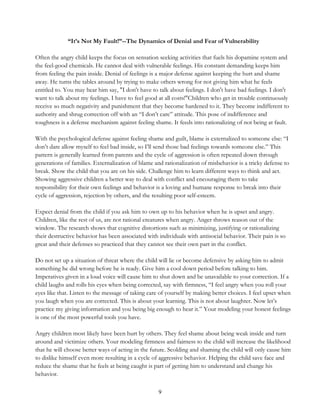 9
“It’s Not My Fault!”--The Dynamics of Denial and Fear of Vulnerability
Often the angry child keeps the focus on sensation seeking activities that fuels his dopamine system and
the feel-good chemicals. He cannot deal with vulnerable feelings. His constant demanding keeps him
from feeling the pain inside. Denial of feelings is a major defense against keeping the hurt and shame
away. He turns the tables around by trying to make others wrong for not giving him what he feels
entitled to. You may hear him say, "I don't have to talk about feelings. I don't have bad feelings. I don't
want to talk about my feelings. I have to feel good at all costs!"Children who get in trouble continuously
receive so much negativity and punishment that they become hardened to it. They become indifferent to
authority and shrug correction off with an “I don’t care” attitude. This pose of indifference and
toughness is a defense mechanism against feeling shame. It feeds into rationalizing of not being at fault.
With the psychological defense against feeling shame and guilt, blame is externalized to someone else: “I
don’t dare allow myself to feel bad inside, so I’ll send those bad feelings towards someone else.” This
pattern is generally learned from parents and the cycle of aggression is often repeated down through
generations of families. Externalization of blame and rationalization of misbehavior is a tricky defense to
break. Show the child that you are on his side. Challenge him to learn different ways to think and act.
Showing aggressive children a better way to deal with conflict and encouraging them to take
responsibility for their own feelings and behavior is a loving and humane response to break into their
cycle of aggression, rejection by others, and the resulting poor self-esteem.
Expect denial from the child if you ask him to own up to his behavior when he is upset and angry.
Children, like the rest of us, are not rational creatures when angry. Anger throws reason out of the
window. The research shows that cognitive distortions such as minimizing, justifying or rationalizing
their destructive behavior has been associated with individuals with antisocial behavior. Their pain is so
great and their defenses so practiced that they cannot see their own part in the conflict.
Do not set up a situation of threat where the child will lie or become defensive by asking him to admit
something he did wrong before he is ready. Give him a cool down period before talking to him.
Imperatives given in a loud voice will cause him to shut down and be unavailable to your correction. If a
child laughs and rolls his eyes when being corrected, say with firmness, “I feel angry when you roll your
eyes like that. Listen to the message of taking care of yourself by making better choices. I feel upset when
you laugh when you are corrected. This is about your learning. This is not about laughter. Now let’s
practice my giving information and you being big enough to hear it.” Your modeling your honest feelings
is one of the most powerful tools you have.
Angry children most likely have been hurt by others. They feel shame about being weak inside and turn
around and victimize others. Your modeling firmness and fairness to the child will increase the likelihood
that he will choose better ways of acting in the future. Scolding and shaming the child will only cause him
to dislike himself even more resulting in a cycle of aggressive behavior. Helping the child save face and
reduce the shame that he feels at being caught is part of getting him to understand and change his
behavior.
 