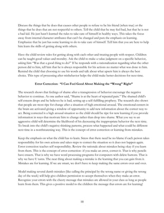 10
Discuss the things that he does that causes other people to refuse to be his friend (when true) or the
things that he does that are not respectful to others. Tell the child that he may feel bad, but that he is not
a bad kid. He just hasn’t learned the rules to take care of himself in healthy ways. This takes the focus
away from internal character attributes that can’t be changed and puts the emphasis on learning.
Emphasize that he just has some learning to do to take care of himself. Tell him that you are here to help
him learn the skills of getting along with others.
Have the child review rules for getting along with each other and treating people with respect. Children
can be taught good values and morality. Ask the child to make a value judgment on a specific behavior,
asking him “Was that a good thing to do?” If he responds with a rationalization regarding what the other
person did to him, tell him that he is always responsible for his actions no matter what was done to him.
Remind the child that choosing to use his words and talk about what upsets him is always the best
choice. This type of processing after misbehavior helps the child make better decisions for next time.
Error Correction: “I Can Feel Good About Making the “Wrong” Right”
The research shows that feelings of shame after a transgression of behavior encourage the negative
behavior to continue. As one author said, “Shame is at the heart of repeated pain.” The shamed child’s
self-esteem drops and he believes he is bad, setting up a self-fulfilling prophesy. The research also shows
that people are most ripe for change after a situation of high emotional arousal. The emotional centers in
the brain are activated giving a window of opportunity to add new information about the correct way to
act. Being corrected is a high arousal situation so the child should be ripe for new learning if you provide
information in ways that motivate him to change rather than drop into shame. What you say to an
aggressive child will determine the likelihood of his decreasing the inappropriate behavior the next time.
To break into the child’s negative thinking patterns, process what happened and what could be different
next time in a nonthreatening way. This is the concept of error correction or learning from mistakes.
Keep the emphasis on what the child has to learn. Stress that there need be no blame if each person takes
responsibility for his own actions and takes steps to correct the situation so it does not happen again.
Error correction teaches self responsibility. Review the rationale about mistakes being okay if you learn
from them. This is the concept of error correction--if you make an error, correct it. That is why pencils
have erasers. That is why we have word processing programs for computers with delete buttons. That is
why we have U turns. The neat thing about making a mistake is the learning that you can gain from it.
Mistakes are for learning. If we are smart, we don’t have to keep making the same errors over and over.
Model making several dumb mistakes (like calling the principal by the wrong name or giving the wrong
day of the week) will help give children permission to accept themselves when they make an error.
Recognize your errors with the cheery message that mistakes are allowed in your class as long as people
learn from them. This gives a positive model to the children the message that errors are for learning!
 