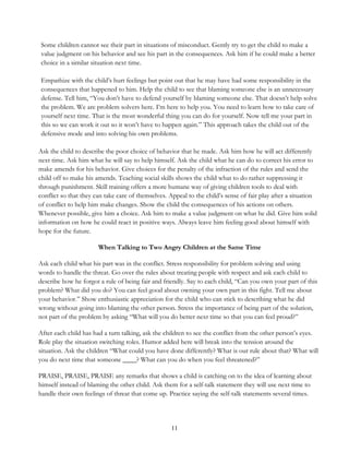 11
Some children cannot see their part in situations of misconduct. Gently try to get the child to make a
value judgment on his behavior and see his part in the consequences. Ask him if he could make a better
choice in a similar situation next time.
Empathize with the child’s hurt feelings but point out that he may have had some responsibility in the
consequences that happened to him. Help the child to see that blaming someone else is an unnecessary
defense. Tell him, “You don’t have to defend yourself by blaming someone else. That doesn’t help solve
the problem. We are problem solvers here. I’m here to help you. You need to learn how to take care of
yourself next time. That is the most wonderful thing you can do for yourself. Now tell me your part in
this so we can work it out so it won’t have to happen again.” This approach takes the child out of the
defensive mode and into solving his own problems.
Ask the child to describe the poor choice of behavior that he made. Ask him how he will act differently
next time. Ask him what he will say to help himself. Ask the child what he can do to correct his error to
make amends for his behavior. Give choices for the penalty of the infraction of the rules and send the
child off to make his amends. Teaching social skills shows the child what to do rather suppressing it
through punishment. Skill training offers a more humane way of giving children tools to deal with
conflict so that they can take care of themselves. Appeal to the child’s sense of fair play after a situation
of conflict to help him make changes. Show the child the consequences of his actions on others.
Whenever possible, give him a choice. Ask him to make a value judgment on what he did. Give him solid
information on how he could react in positive ways. Always leave him feeling good about himself with
hope for the future.
When Talking to Two Angry Children at the Same Time
Ask each child what his part was in the conflict. Stress responsibility for problem solving and using
words to handle the threat. Go over the rules about treating people with respect and ask each child to
describe how he forgot a rule of being fair and friendly. Say to each child, “Can you own your part of this
problem? What did you do? You can feel good about owning your own part in this fight. Tell me about
your behavior.” Show enthusiastic appreciation for the child who can stick to describing what he did
wrong without going into blaming the other person. Stress the importance of being part of the solution,
not part of the problem by asking “What will you do better next time so that you can feel proud?”
After each child has had a turn talking, ask the children to see the conflict from the other person’s eyes.
Role play the situation switching roles. Humor added here will break into the tension around the
situation. Ask the children “What could you have done differently? What is our rule about that? What will
you do next time that someone ____? What can you do when you feel threatened?”
PRAISE, PRAISE, PRAISE any remarks that shows a child is catching on to the idea of learning about
himself instead of blaming the other child. Ask them for a self-talk statement they will use next time to
handle their own feelings of threat that come up. Practice saying the self-talk statements several times.
 