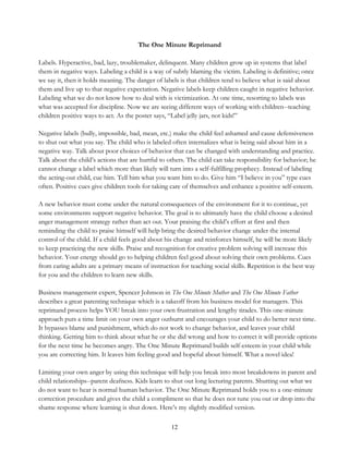 12
The One Minute Reprimand
Labels. Hyperactive, bad, lazy, troublemaker, delinquent. Many children grow up in systems that label
them in negative ways. Labeling a child is a way of subtly blaming the victim. Labeling is definitive; once
we say it, then it holds meaning. The danger of labels is that children tend to believe what is said about
them and live up to that negative expectation. Negative labels keep children caught in negative behavior.
Labeling what we do not know how to deal with is victimization. At one time, resorting to labels was
what was accepted for discipline. Now we are seeing different ways of working with children--teaching
children positive ways to act. As the poster says, “Label jelly jars, not kids!”
Negative labels (bully, impossible, bad, mean, etc.) make the child feel ashamed and cause defensiveness
to shut out what you say. The child who is labeled often internalizes what is being said about him in a
negative way. Talk about poor choices of behavior that can be changed with understanding and practice.
Talk about the child’s actions that are hurtful to others. The child can take responsibility for behavior; he
cannot change a label which more than likely will turn into a self-fulfilling prophecy. Instead of labeling
the acting-out child, cue him. Tell him what you want him to do. Give him “I believe in you” type cues
often. Positive cues give children tools for taking care of themselves and enhance a positive self-esteem.
A new behavior must come under the natural consequences of the environment for it to continue, yet
some environments support negative behavior. The goal is to ultimately have the child choose a desired
anger management strategy rather than act out. Your praising the child’s effort at first and then
reminding the child to praise himself will help bring the desired behavior change under the internal
control of the child. If a child feels good about his change and reinforces himself, he will be more likely
to keep practicing the new skills. Praise and recognition for creative problem solving will increase this
behavior. Your energy should go to helping children feel good about solving their own problems. Cues
from caring adults are a primary means of instruction for teaching social skills. Repetition is the best way
for you and the children to learn new skills.
Business management expert, Spencer Johnson in The One Minute Mother and The One Minute Father
describes a great parenting technique which is a takeoff from his business model for managers. This
reprimand process helps YOU break into your own frustration and lengthy tirades. This one-minute
approach puts a time limit on your own anger outburst and encourages your child to do better next time.
It bypasses blame and punishment, which do not work to change behavior, and leaves your child
thinking. Getting him to think about what he or she did wrong and how to correct it will provide options
for the next time he becomes angry. The One Minute Reprimand builds self-esteem in your child while
you are correcting him. It leaves him feeling good and hopeful about himself. What a novel idea!
Limiting your own anger by using this technique will help you break into most breakdowns in parent and
child relationships--parent deafness. Kids learn to shut out long lecturing parents. Shutting out what we
do not want to hear is normal human behavior. The One Minute Reprimand holds you to a one-minute
correction procedure and gives the child a compliment so that he does not tune you out or drop into the
shame response where learning is shut down. Here’s my slightly modified version.
 
