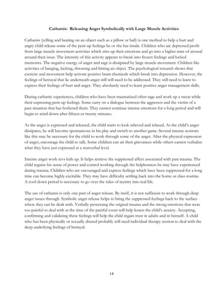 14
Catharsis: Releasing Anger Symbolically with Large Muscle Activities
Catharsis (yelling and beating on an object such as a pillow or ball) is one method to help a hurt and
angry child release some of the pent-up feelings he or she has inside. Children who are depressed profit
from large muscle movement activities which stirs up their emotions and go into a higher state of arousal
around their issue. The intensity of this activity appears to break into frozen feelings and locked
memories. The negative energy of anger and rage is dissipated by large muscle movement. Children like
activities of banging, kicking, throwing and hitting an object. The psychological research shows that
exercise and movement help activate positive brain chemicals which break into depression. However, the
feelings of betrayal that lie underneath anger still will need to be addressed. They still need to learn to
express their feelings of hurt and anger. They absolutely need to learn positive anger management skills.
During cathartic experiences, children who have been traumatized often rage and work up a sweat while
their expressing pent-up feelings. Some carry on a dialogue between the aggressor and the victim of a
past situation that has bothered them. They cannot continue intense emotions for a long period and will
begin to wind down after fifteen or twenty minutes.
As the anger is expressed and released, the child starts to look relieved and relaxed. As the child’s anger
dissipates, he will become spontaneous in his play and switch to another game. Several intense sessions
like this may be necessary for the child to work through some of the anger. After the physical expression
of anger, encourage the child to talk. Some children can air their grievances while others cannot verbalize
what they have just expressed at a nonverbal level.
Intense anger work revs kids up. It helps retrieve the suppressed affect associated with past trauma. The
child regains his sense of power and control working through the helplessness he may have experienced
during trauma. Children who are encouraged and express feelings which have been suppressed for a long
time can become highly excitable. They may have difficulty settling back into the home or class routine.
A cool-down period is necessary to go over the rules of reentry into real life.
The use of catharsis is only one part of anger release. By itself, it is not sufficient to work through deep
anger issues through. Symbolic anger release helps to bring the suppressed feelings back to the surface
where they can be dealt with. Verbally processing the original trauma and the strong emotions that were
too painful to deal with at the time of the painful event will help lessen the child’s anxiety. Accepting,
confirming and validating these feelings will help the child regain trust in adults and in himself. A child
who has been physically or sexually abused probably will need individual therapy session to deal with the
deep underlying feelings of betrayal.
 
