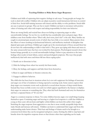 15
Teaching Children to Make Better Anger Responses
Children need skills of expressing their negative feelings in safe ways. Young people are hungry for
tools to deal with conflict. Children who are adept at positive social interactions feel more in control
of their lives. Social-skill training increases self-esteem and the ability to solve problems. Social skills
are easy to present in groups. They are fun to teach. Children can learn to reconnect with positive
values of treating each other with respect and taking responsibility for their own behavior.
There are strong family and societal laws about not feeling or expressing anger or other
uncomfortable feelings. Yet we live in a world that has considerable stress and great anger. Most
children come from families where “Don’t talk, don’t trust, don’t feel” is the rule. Many families are
caught in emotional pain around events of which they have little or no control. Many parents show
the effects of stress resulting in dysfunctional behavior, and ineffective methods of discipline that
depend upon pain and threat. Children get caught up in the emotional pain of those around them but
do not have the understanding or skills to deal with it. They grow up coping with threat and stress in
the same unsuccessful ways that have not worked for their parents. Psychological research shows that
human beings generally try to avoid uncomfortable feelings. Failure to pay attention to the inner
feelings often results in heart failure, cancer and psychological symptoms. The ways that people
ineffectively deal with stress and threat fall into these coping styles:
1. Numb out or dissociate in fear.
2. Hide the feelings from others but secretly feel them inside.
3. Deny the feelings, and suppress and hide them from themselves.
4. React in anger and blame or threaten someone else.
5. Engage in addictive behavior.
The child who has been hurt in situations where he is not safe suppresses his feelings of insecurity
and anger out of fear of retaliation or being exposed as seeming weak. Some cannot express their
deep anger over traumatic events such as physical or sexual abuse because of deep-seated shame.
Instead they focus on little events over and over which appear superficial to the listener or displace
their anger on someone or something else. They often feel both frustrated and sorry for themselves
and have a repeated theme of “It’s not fair.”
Anger is a common response to threat. Yet some children become angry over small things keeping
themselves upset. Containing anger and moving to a higher level response is a skill that children as
young as three years old can learn and highly verbal children can learn this earlier when taught.
Switching the anger response from aggression to one that is more socially acceptable helps them
make friends and increase self-esteem. Children can learn to understand their anger and from this
understanding make better choices. Their hurt and feelings of shame need to be brought to a
conscious level where they can be recognized and given a name. Getting the child to step back and
breathe slows the impulsive response down so that choices other than exploding can be made.
 
