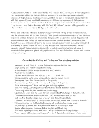 18
“Get your control. What is a better way to handle this? Stop and think. Make a good choice.” are generic
cues that remind children that there are different alternatives to how they react in uncomfortable
situations. With practice and much reinforcement, children can learn to feel pride in coping effectively
with their anger and letting small incidents of threat go. Children can learn to speak feelings in the
moment of heat and choose from a number of alternative responses. Internalized self-statements, such as
“I can breathe. I have choices. I can deal with this.” and “I’ll chill out,” give the child opportunities to
take control of his own behavior and feel good about himself.
As you learn and use the adult cues that emphasize good problem solving given in these lesson plans,
your discipline problems will decrease drastically. Time spent in making these cues part of your automatic
response to children disruption will dramatically change your life as a parent or teacher. Regular use of
these cues will decrease tattling and increase-mind-your-own business behavior. Children who view
themselves as good problems solvers who can choose from alternative ways of responding to threat will
be less likely to become hostile and resort to gang behavior. Add these instructional cues to your
repertoire gradually by practicing one statement for several days until you hear yourself saying it
automatically in response to a specific inappropriate action. Post several visual cues around your room to
assist your learning.
Cues to Post for Working with Feelings and Teaching Responsibility
It’s okay to be mad. Anger is a normal feeling when someone has hurt you.
Angry feelings are a part of being a human being.
Be firm, fair and friendly when you speak your angry feelings.
People are not to be hurt.
Use your words instead of your fists. Say “I feel _____ when you _____.”
It’s important that we be gentle with people. Be a people friendly person.
Make a good choice here. Stop and think before you act.
You can make good choices when you are mad. Use your feelings words.
Know what sets you off. Know your hot spots and triggers points.
Own your feelings. All feelings are okay. It’s what you do with them that counts.
You are responsible for your actions when you are angry.
Separate Little Deals from Big Deals. Problem solve the Big Deals. Let go of the Little Deals.
You can’t have your own way all of the time. Don’t sweat the small stuff. Let it go.
Chill out. You don’t have to get mad over every little thing. Be a cool dude!
You can let go of your anger by talking about it and having a plan on how to handle it next time.
Tell someone when you feel hurt. Find someone safe to talk to when you are upset.
Let your anger go in safe ways. Use your words. You can work out your anger.
Breathe when your anger comes up. Take a step back and blow it out.
Don’t store anger in your body. Talk it out. Let it go. Tell someone about your anger.
You are a good kid learning something new. You can feel good about taking care of your anger.
 