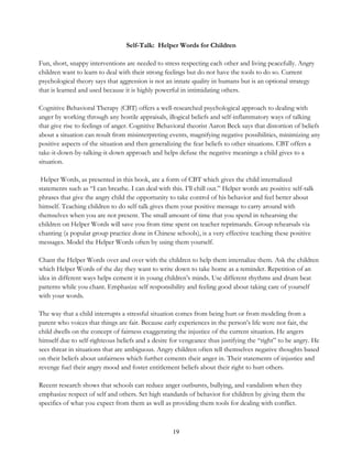 19
Self-Talk: Helper Words for Children
Fun, short, snappy interventions are needed to stress respecting each other and living peacefully. Angry
children want to learn to deal with their strong feelings but do not have the tools to do so. Current
psychological theory says that aggression is not an innate quality in humans but is an optional strategy
that is learned and used because it is highly powerful in intimidating others.
Cognitive Behavioral Therapy (CBT) offers a well-researched psychological approach to dealing with
anger by working through any hostile appraisals, illogical beliefs and self-inflammatory ways of talking
that give rise to feelings of anger. Cognitive Behavioral theorist Aaron Beck says that distortion of beliefs
about a situation can result from misinterpreting events, magnifying negative possibilities, minimizing any
positive aspects of the situation and then generalizing the fear beliefs to other situations. CBT offers a
take-it-down-by-talking-it-down approach and helps defuse the negative meanings a child gives to a
situation.
Helper Words, as presented in this book, are a form of CBT which gives the child internalized
statements such as “I can breathe. I can deal with this. I’ll chill out.” Helper words are positive self-talk
phrases that give the angry child the opportunity to take control of his behavior and feel better about
himself. Teaching children to do self-talk gives them your positive message to carry around with
themselves when you are not present. The small amount of time that you spend in rehearsing the
children on Helper Words will save you from time spent on teacher reprimands. Group rehearsals via
chanting (a popular group practice done in Chinese schools), is a very effective teaching these positive
messages. Model the Helper Words often by using them yourself.
Chant the Helper Words over and over with the children to help them internalize them. Ask the children
which Helper Words of the day they want to write down to take home as a reminder. Repetition of an
idea in different ways helps cement it in young children’s minds. Use different rhythms and drum beat
patterns while you chant. Emphasize self responsibility and feeling good about taking care of yourself
with your words.
The way that a child interrupts a stressful situation comes from being hurt or from modeling from a
parent who voices that things are fair. Because early experiences in the person’s life were not fair, the
child dwells on the concept of fairness exaggerating the injustice of the current situation. He angers
himself due to self-righteous beliefs and a desire for vengeance thus justifying the “right” to be angry. He
sees threat in situations that are ambiguous. Angry children often tell themselves negative thoughts based
on their beliefs about unfairness which further cements their anger in. Their statements of injustice and
revenge fuel their angry mood and foster entitlement beliefs about their right to hurt others.
Recent research shows that schools can reduce anger outbursts, bullying, and vandalism when they
emphasize respect of self and others. Set high standards of behavior for children by giving them the
specifics of what you expect from them as well as providing them tools for dealing with conflict.
 