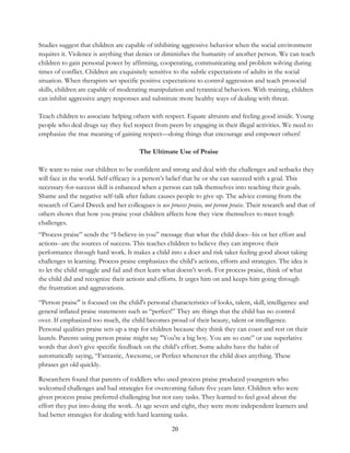 20
Studies suggest that children are capable of inhibiting aggressive behavior when the social environment
requires it. Violence is anything that denies or diminishes the humanity of another person. We can teach
children to gain personal power by affirming, cooperating, communicating and problem solving during
times of conflict. Children are exquisitely sensitive to the subtle expectations of adults in the social
situation. When therapists set specific positive expectations to control aggression and teach prosocial
skills, children are capable of moderating manipulation and tyrannical behaviors. With training, children
can inhibit aggressive angry responses and substitute more healthy ways of dealing with threat.
Teach children to associate helping others with respect. Equate altruism and feeling good inside. Young
people who deal drugs say they feel respect from peers by engaging in their illegal activities. We need to
emphasize the true meaning of gaining respect—doing things that encourage and empower others!
The Ultimate Use of Praise
We want to raise our children to be confident and strong and deal with the challenges and setbacks they
will face in the world. Self-efficacy is a person’s belief that he or she can succeed with a goal. This
necessary-for-success skill is enhanced when a person can talk themselves into reaching their goals.
Shame and the negative self-talk after failure causes people to give up. The advice coming from the
research of Carol Dweck and her colleagues is use process praise, not person praise. Their research and that of
others shows that how you praise your children affects how they view themselves to meet tough
challenges.
“Process praise” sends the “I-believe-in-you” message that what the child does--his or her effort and
actions--are the sources of success. This teaches children to believe they can improve their
performance through hard work. It makes a child into a doer and risk taker feeling good about taking
challenges in learning. Process praise emphasizes the child’s actions, efforts and strategies. The idea is
to let the child struggle and fail and then learn what doesn’t work. For process praise, think of what
the child did and recognize their actions and efforts. It urges him on and keeps him going through
the frustration and aggravations.
“Person praise" is focused on the child's personal characteristics of looks, talent, skill, intelligence and
general inflated praise statements such as “perfect!” They are things that the child has no control
over. If emphasized too much, the child becomes proud of their beauty, talent or intelligence.
Personal qualities praise sets up a trap for children because they think they can coast and rest on their
laurels. Parents using person praise might say "You're a big boy. You are so cute” or use superlative
words that don’t give specific feedback on the child’s effort. Some adults have the habit of
automatically saying, “Fantastic, Awesome, or Perfect whenever the child does anything. These
phrases get old quickly.
Researchers found that parents of toddlers who used process praise produced youngsters who
welcomed challenges and had strategies for overcoming failure five years later. Children who were
given process praise preferred challenging but not easy tasks. They learned to feel good about the
effort they put into doing the work. At age seven and eight, they were more independent learners and
had better strategies for dealing with hard learning tasks.
 
