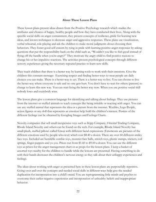22
About These Lesson Plans
These lesson plans present ideas drawn from the Positive Psychology research which studies the
attributes and choices of happy, healthy people and how they have conducted their lives. Along with the
specific social skills on anger containment, they present concepts of resilience, pride for learning new
ideas, and known techniques to decrease anger and aggressive responses. These plans use visualization,
verbal rehearsal, role playing and ask the children to make moral judgments about choosing their
behaviors. They foster good self-esteem by tying in pride with learning positive anger responses by asking
questions that put the responsibility back on the child such as, “Wouldn’t you like to feel good instead of
flying off the handle when you’re angry?” They motivate the angry child to find positive reasons to
change his or her impulsive reactions. The activities present psychological concepts through different
sensory experiences giving the necessary repeated practice to learn new skills.
They teach children that there is a better way by learning tools to work with their emotions. Give the
children this constant message: Exercising respect and finding better ways to treat people are daily
choices you can make. There is a better way to act. There is a better way to live. You can choose to live
the better way where everyone is safe and no one gets hurt. You don’t have to wait for others (parents) to
change to learn this new way. You can start living the better way now. When you use positive social skill
nobody loses and everybody wins.
The lesson plans give a common language for identifying and talking about feelings. They use pictures
from the internet or stuffed animals to teach concepts like being irritable or reacting with anger. You can
use any stuffed animal that represents the idea or a picture from the internet. Weebles, Lego People,
action figures or any doll that represents an emotion help hold the children’s interest. Posters of the
different feelings can be obtained by Googling Images and Feelings Charts.
Novelty companies that sell small inexpensive toys such as Kipp Company, Oriental Trading Company,
Rhode Island Novelty and others can be found on the web. For example, Rhode Island Novelty has
small plush, stuffed pillows called Emoji with different facial expressions (Emoticons are pictures of the
different emotions used by people who text) which cost $8.40 a dozen. There are over 60 different smiley
face toys. Included are bendable zombie toys, monster face balls, stretch toys, plastic stamps, stickers, coil
springs, finger puppets and yo-yos. Prices run from $1.60 to $9.00 a dozen. You can use the different
toys as prizes for the anger management chart or as props for the lesson plans. I keep a basket of
assorted toys nearby for the children to handle while the lessons are presented. Having something to do
with their hands decreases the children’s nervous energy as they talk about their unhappy experiences and
feelings.
The ideas about working with anger as presented here in these lesson plans are purposefully repetitive.
Going over and over the concepts and needed social skills in different ways help give the needed
duplication for incorporation into a child’s mind. You are reprogramming little minds and psyches to
overcome their earlier negative experiences and incorporation of unhealthy beliefs and inappropriate
behavior.
 