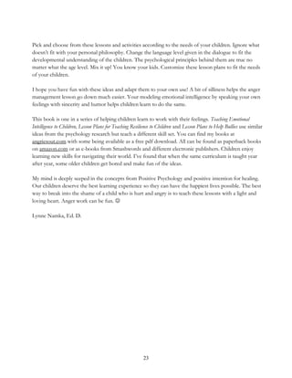 23
Pick and choose from these lessons and activities according to the needs of your children. Ignore what
doesn’t fit with your personal philosophy. Change the language level given in the dialogue to fit the
developmental understanding of the children. The psychological principles behind them are true no
matter what the age level. Mix it up! You know your kids. Customize these lesson plans to fit the needs
of your children.
I hope you have fun with these ideas and adapt them to your own use! A bit of silliness helps the anger
management lesson go down much easier. Your modeling emotional intelligence by speaking your own
feelings with sincerity and humor helps children learn to do the same.
This book is one in a series of helping children learn to work with their feelings. Teaching Emotional
Intelligence to Children, Lesson Plans for Teaching Resilience to Children and Lesson Plans to Help Bullies use similar
ideas from the psychology research but teach a different skill set. You can find my books at
angriesout.com with some being available as a free pdf download. All can be found as paperback books
on amazon.com or as e-books from Smashwords and different electronic publishers. Children enjoy
learning new skills for navigating their world. I’ve found that when the same curriculum is taught year
after year, some older children get bored and make fun of the ideas.
My mind is deeply seeped in the concepts from Positive Psychology and positive intention for healing.
Our children deserve the best learning experience so they can have the happiest lives possible. The best
way to break into the shame of a child who is hurt and angry is to teach these lessons with a light and
loving heart. Anger work can be fun. 
Lynne Namka, Ed. D.
 