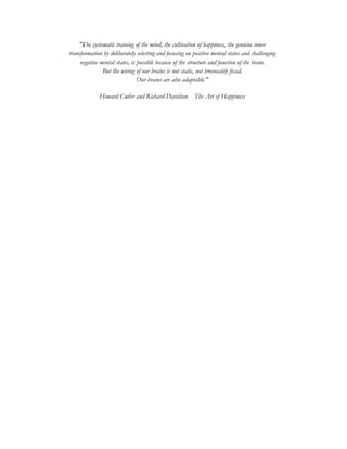 "The systematic training of the mind, the cultivation of happiness, the genuine inner
transformation by deliberately selecting and focusing on positive mental states and challenging
negative mental states, is possible because of the structure and function of the brain.
But the wiring of our brains is not static, not irrevocably fixed.
Our brains are also adaptable."
Howard Cutler and Richard Davidson The Art of Happiness
 