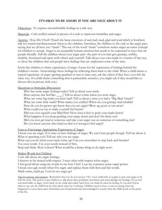 26
IT’S OKAY TO BE ANGRY IF YOU ARE NICE ABOUT IT
Objectives: To express uncomfortable feelings in a safe way.
Materials: Crab stuffed animal or picture of a crab to represent irritability and anger.
Activity: How Do I Feel? (Teach the basic emotions of sad, bad, mad, glad and scad which is Southern
talk for scared and demonstrate them to the children. Introduce the children to the crab as the angry part,
saying that we all have our “mads.” The use of the word “mads” somehow makes anger an easier concept
for children to accept. Anger is an acceptable human emotion that needs to be expressed in ways that are
people friendly. Tell the children about your angry part--the part of you that gets grumpy, crabby,
irritable, frustrated and upset with others and yourself. Talk about your own mads in a matter of fact way
to show the children that real people have feelings that are unpleasant some of the time.
Invite the children to share experiences of anger. Listen for the expression of feelings behind the
children’s stories. Acknowledge these feelings by reflecting them back to the child. When a child shares a
typical experience of anger (getting spanked or sent to time out), ask the others if they have ever felt the
same way. If a child shares something that is particularly sensitive, you might ask if they would like to
discuss this in private with you.)
Questions to Stimulate Discussion:
Who has some angry feelings today? Tell us about your mads.
Does anyone else feel like ____? Tell us about a time when you were angry.
What are some big mads you have had? Tell us about a time you had a “Big Mad Attack!”
What are some little mads? What makes you crabby? When are you grumpy and irritable?
How do you let grown-ups know that you are angry? Blow up, pout or run away?
What could you say to make yourself feel better?
Did you ever squelch your Mad Part? How does it feel to push your mads down?
What happens if you keep pushing your angry down and don’t let them out?
Did you ever get mad at someone and take your anger out on someone or something else?
Do you know anyone who believes that it is wrong to feel angry?
Cues to Encourage Appropriate Expression of Anger:
I know you are angry. It is okay to have feelings of anger. We can’t hurt people though. Tell me about it.
What is upsetting you? Tell me why you are angry.
What can you do when your mads come up? Can you remember to step back and breathe?
Use your words. Use your words instead of fists.
Stop and think. Slow it down! What would be a better thing to do right now?
Helper Words for Children:
I can talk about my angry feelings.
I deserve to be treated with respect. I treat other with respect when angry.
I feel good about using my words to say how I feel. I use my common sense super power.
I break into ugly words when I’m angry and replace them with firm and fair words.
Mads come, mads go. I can let my anger go!
Tips for parents and teachers: Remember that you do not need to “fix” every child who is caught in pain and anger as he
tells his story. The goal is to get children to talk about their problems. Just listen and acknowledge his feelings. If you feel
uncomfortable or angry, focus back on the child and reflect back how you think he must be feeling. If you don’t know
what to say, ask the child how he feels about what he is relaying. Children need to have a voice in saying what has
happened to cause them pain. Sometimes just being heard and acknowledged is exactly what the child needs at this point
in his life.
 